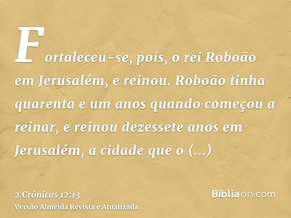 Fortaleceu-se, pois, o rei Roboão em Jerusalém, e reinou. Roboão tinha quarenta e um anos quando começou a reinar, e reinou dezessete anos em Jerusalém, a cidad