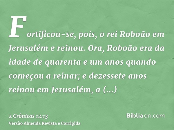Fortificou-se, pois, o rei Roboão em Jerusalém e reinou. Ora, Roboão era da idade de quarenta e um anos quando começou a reinar; e dezessete anos reinou em Jeru