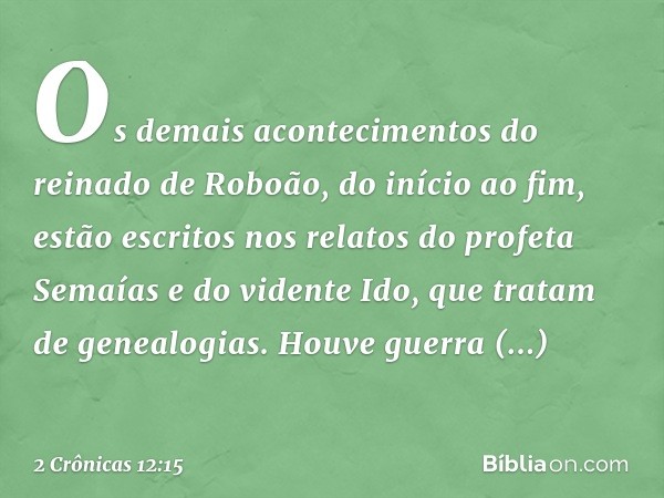 Os demais acontecimentos do reinado de Roboão, do início ao fim, estão escritos nos relatos do profeta Semaías e do vidente Ido, que tratam de genealogias. Houv