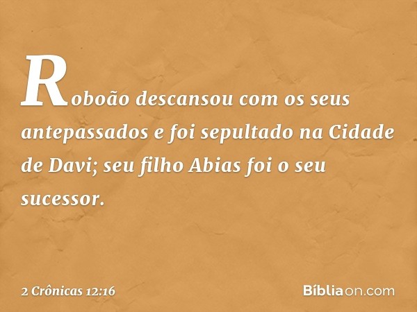 Roboão descansou com os seus antepassados e foi sepultado na Cidade de Davi; seu filho Abias foi o seu sucessor. -- 2 Crônicas 12:16