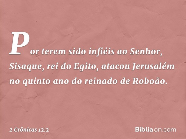 Por terem sido infiéis ao Senhor, Sisaque, rei do Egito, atacou Jerusalém no quinto ano do reinado de Roboão. -- 2 Crônicas 12:2