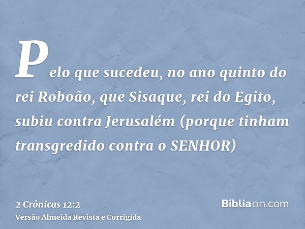 Pelo que sucedeu, no ano quinto do rei Roboão, que Sisaque, rei do Egito, subiu contra Jerusalém (porque tinham transgredido contra o SENHOR)