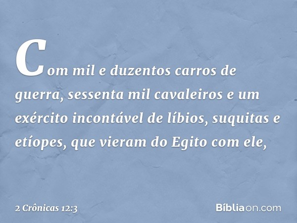 Com mil e duzentos carros de guerra, sessenta mil cavaleiros e um exército incontável de líbios, suquitas e etíopes, que vieram do Egito com ele, -- 2 Crônicas 