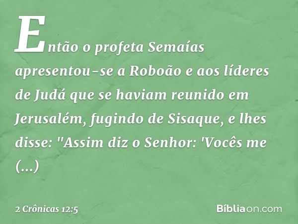 Então o profeta Semaías apresentou-se a Roboão e aos líderes de Judá que se haviam reunido em Jerusalém, fugindo de Sisaque, e lhes disse: "Assim diz o Senhor: 