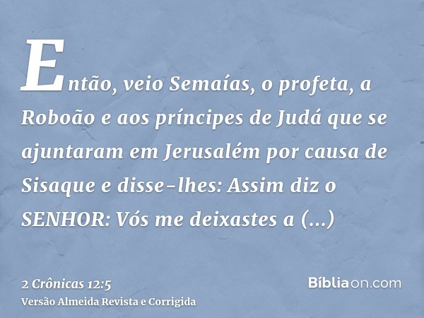 Então, veio Semaías, o profeta, a Roboão e aos príncipes de Judá que se ajuntaram em Jerusalém por causa de Sisaque e disse-lhes: Assim diz o SENHOR: Vós me dei