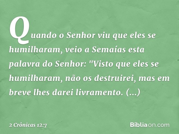 Quando o Senhor viu que eles se humilharam, veio a Semaías esta palavra do Senhor: "Visto que eles se humilharam, não os destruirei, mas em breve lhes darei liv