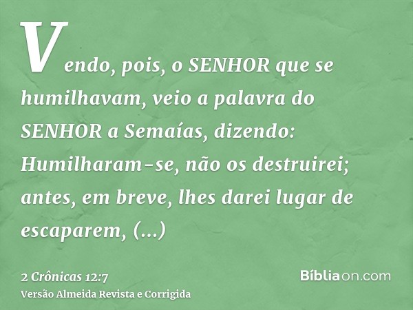 Vendo, pois, o SENHOR que se humilhavam, veio a palavra do SENHOR a Semaías, dizendo: Humilharam-se, não os destruirei; antes, em breve, lhes darei lugar de esc