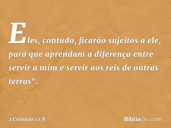 Eles, contudo, ficarão sujeitos a ele, para que aprendam a diferença entre servir a mim e servir aos reis de outras terras". -- 2 Crônicas 12:8