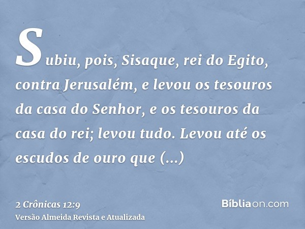 Subiu, pois, Sisaque, rei do Egito, contra Jerusalém, e levou os tesouros da casa do Senhor, e os tesouros da casa do rei; levou tudo. Levou até os escudos de o