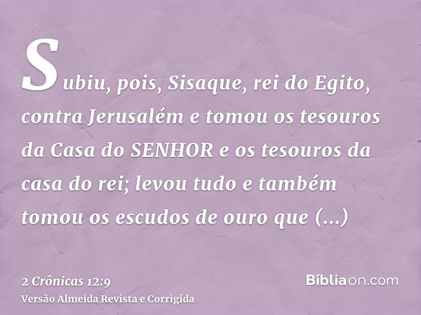 Subiu, pois, Sisaque, rei do Egito, contra Jerusalém e tomou os tesouros da Casa do SENHOR e os tesouros da casa do rei; levou tudo e também tomou os escudos de