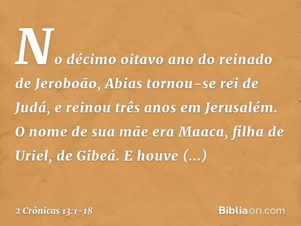 No décimo oitavo ano do reinado de Jeroboão, Abias tornou-se rei de Judá, e reinou três anos em Jerusalém. O nome de sua mãe era Maaca, filha de Uriel, de Gibeá
