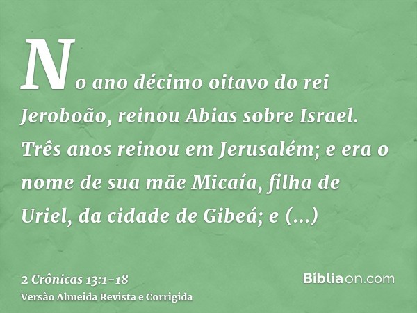 No ano décimo oitavo do rei Jeroboão, reinou Abias sobre Israel.Três anos reinou em Jerusalém; e era o nome de sua mãe Micaía, filha de Uriel, da cidade de Gibe