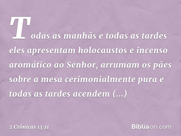 Todas as manhãs e todas as tardes eles apresentam holocaustos e incenso aromático ao Senhor, arrumam os pães sobre a mesa cerimonialmente pura e todas as tardes