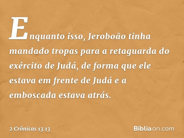 Enquanto isso, Jeroboão tinha mandado tropas para a retaguarda do exército de Judá, de forma que ele estava em frente de Judá e a emboscada estava atrás. -- 2 C