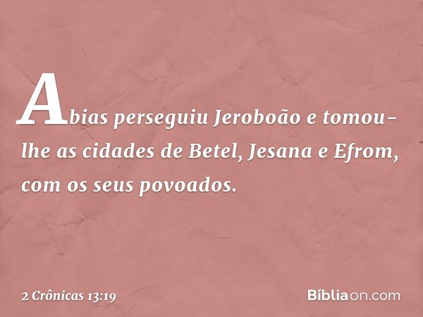 Abias perseguiu Jeroboão e tomou-lhe as cidades de Betel, Jesana e Efrom, com os seus povoados. -- 2 Crônicas 13:19