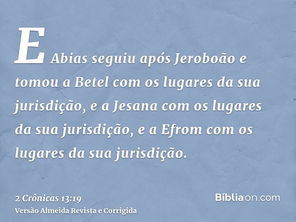 E Abias seguiu após Jeroboão e tomou a Betel com os lugares da sua jurisdição, e a Jesana com os lugares da sua jurisdição, e a Efrom com os lugares da sua juri