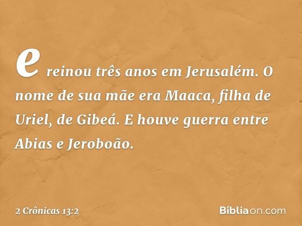 e reinou três anos em Jerusalém. O nome de sua mãe era Maaca, filha de Uriel, de Gibeá.
E houve guerra entre Abias e Jero­boão. -- 2 Crônicas 13:2