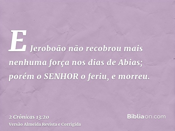 E Jeroboão não recobrou mais nenhuma força nos dias de Abias; porém o SENHOR o feriu, e morreu.