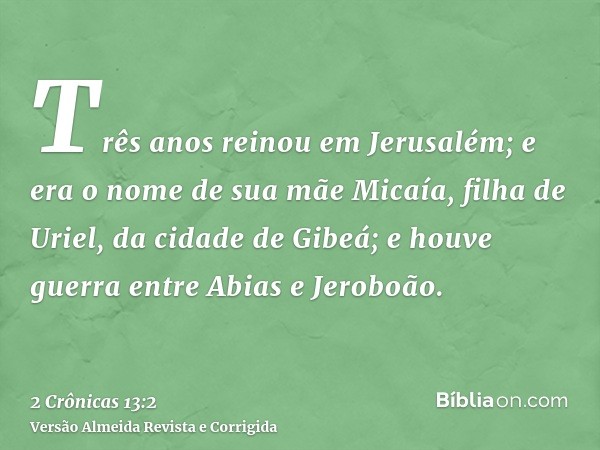 Três anos reinou em Jerusalém; e era o nome de sua mãe Micaía, filha de Uriel, da cidade de Gibeá; e houve guerra entre Abias e Jeroboão.