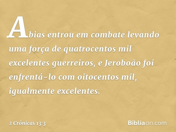 Abias entrou em combate levando uma força de quatrocentos mil excelentes guerreiros, e Jeroboão foi enfrentá-lo com oitocentos mil, igualmente excelentes. -- 2 