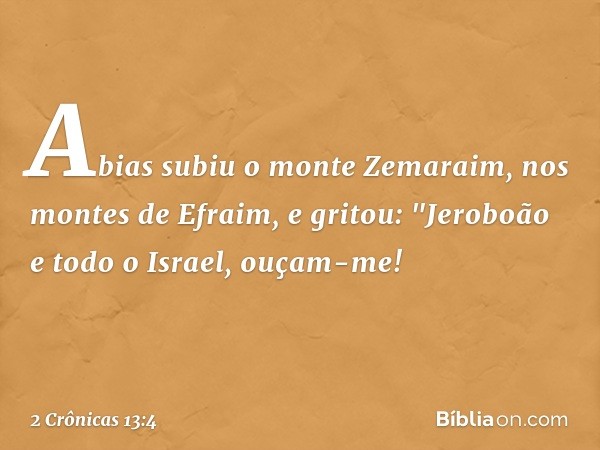 Abias subiu o monte Zemaraim, nos montes de Efraim, e gritou: "Jeroboão e todo o Israel, ouçam-me! -- 2 Crônicas 13:4