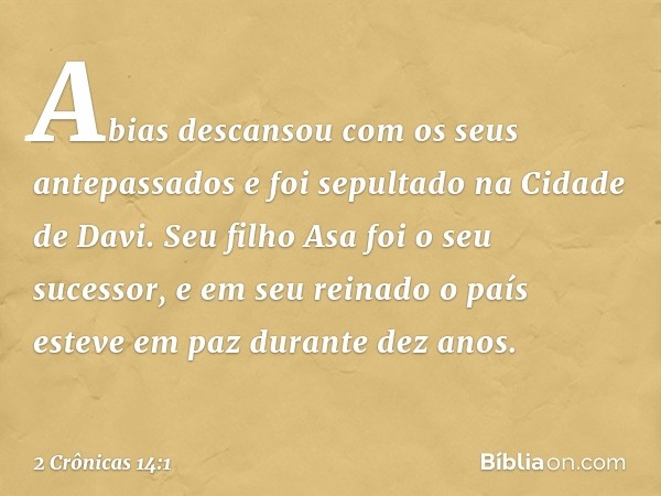 Abias descansou com os seus antepassados e foi sepultado na Cidade de Davi. Seu filho Asa foi o seu sucessor, e em seu reinado o país esteve em paz durante dez 