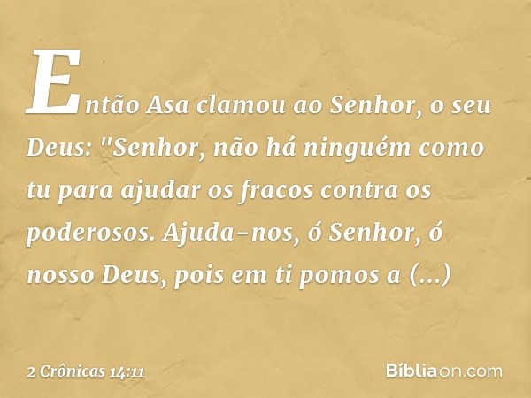 Então Asa clamou ao Senhor, o seu Deus: "Senhor, não há ninguém como tu para ajudar os fracos contra os poderosos. Ajuda-nos, ó Senhor, ó nosso Deus, pois em ti