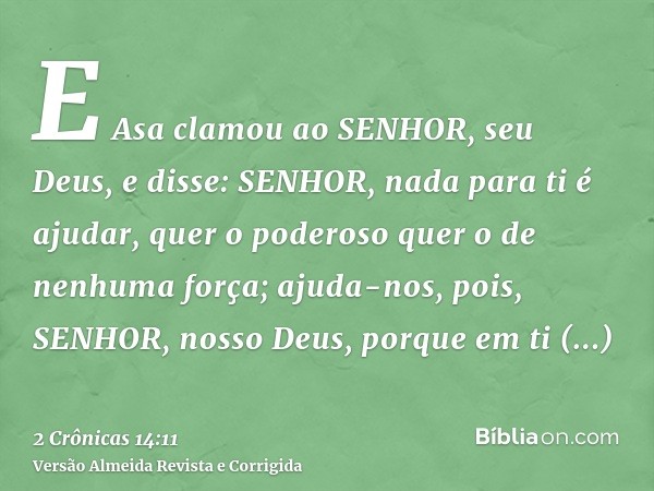E Asa clamou ao SENHOR, seu Deus, e disse: SENHOR, nada para ti é ajudar, quer o poderoso quer o de nenhuma força; ajuda-nos, pois, SENHOR, nosso Deus, porque e