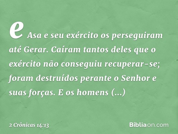 e Asa e seu exército os perseguiram até Gerar. Caíram tantos deles que o exército não conseguiu recuperar-se; foram destruídos perante o Senhor e suas forças. E