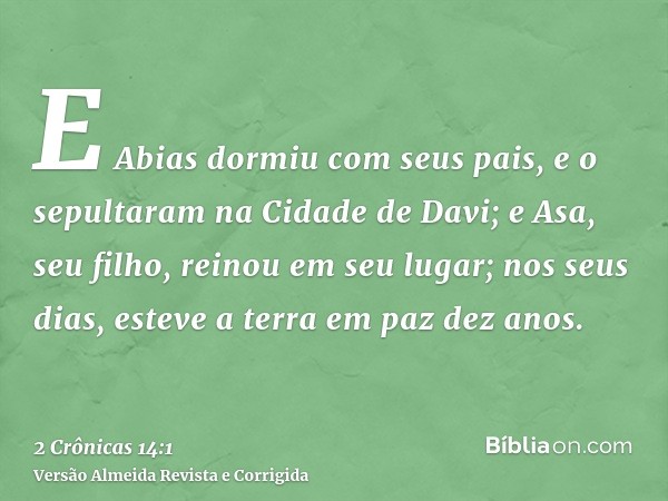 E Abias dormiu com seus pais, e o sepultaram na Cidade de Davi; e Asa, seu filho, reinou em seu lugar; nos seus dias, esteve a terra em paz dez anos.