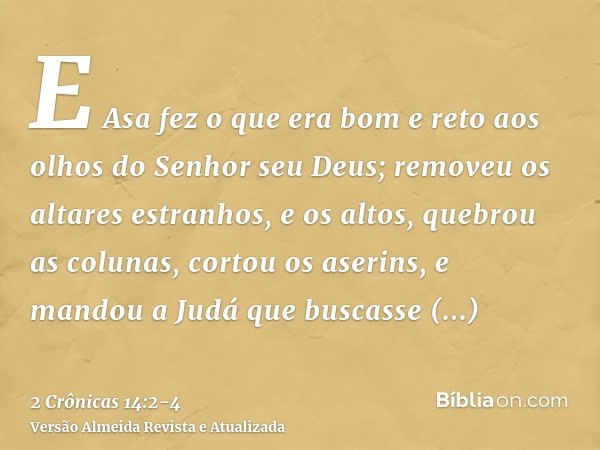 E Asa fez o que era bom e reto aos olhos do Senhor seu Deus;removeu os altares estranhos, e os altos, quebrou as colunas, cortou os aserins,e mandou a Judá que 