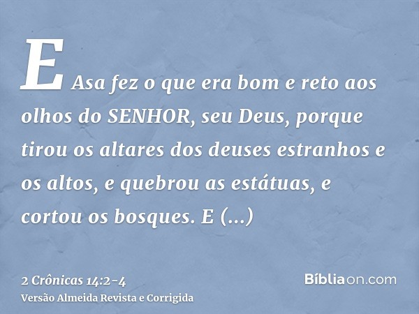 E Asa fez o que era bom e reto aos olhos do SENHOR, seu Deus,porque tirou os altares dos deuses estranhos e os altos, e quebrou as estátuas, e cortou os bosques