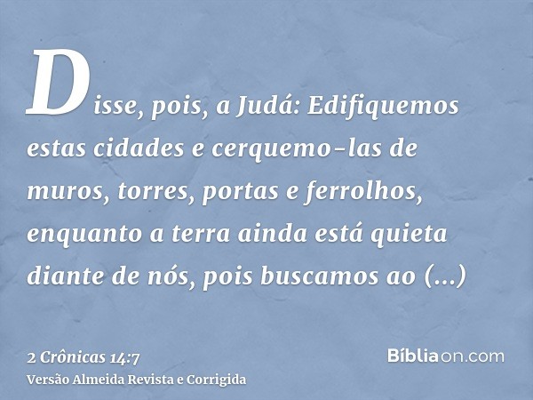 Disse, pois, a Judá: Edifiquemos estas cidades e cerquemo-las de muros, torres, portas e ferrolhos, enquanto a terra ainda está quieta diante de nós, pois busca