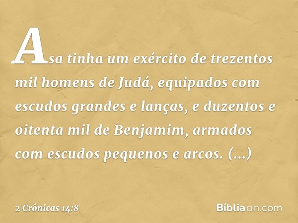 Asa tinha um exército de trezentos mil homens de Judá, equipados com escudos grandes e lanças, e duzentos e oitenta mil de Benjamim, armados com escudos pequeno