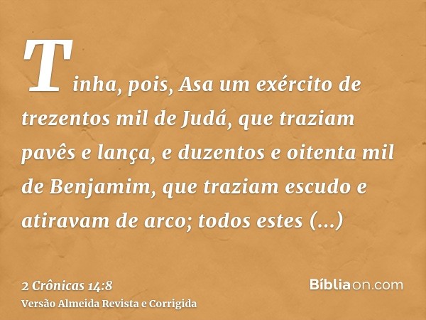 Tinha, pois, Asa um exército de trezentos mil de Judá, que traziam pavês e lança, e duzentos e oitenta mil de Benjamim, que traziam escudo e atiravam de arco; t