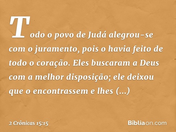 Todo o povo de Judá alegrou-se com o juramento, pois o havia feito de todo o coração. Eles buscaram a Deus com a melhor disposição; ele deixou que o encontrasse