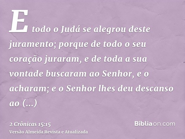 E todo o Judá se alegrou deste juramento; porque de todo o seu coração juraram, e de toda a sua vontade buscaram ao Senhor, e o acharam; e o Senhor lhes deu des