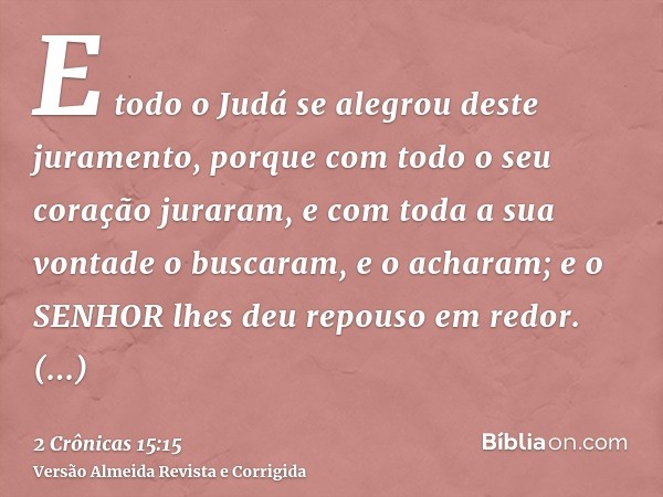 E todo o Judá se alegrou deste juramento, porque com todo o seu coração juraram, e com toda a sua vontade o buscaram, e o acharam; e o SENHOR lhes deu repouso e