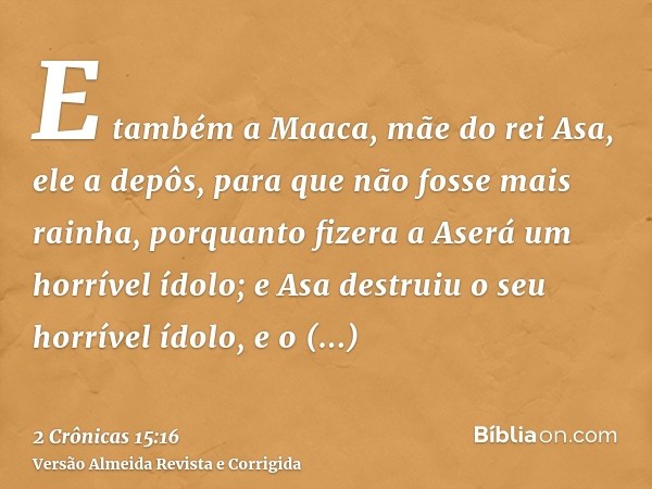 E também a Maaca, mãe do rei Asa, ele a depôs, para que não fosse mais rainha, porquanto fizera a Aserá um horrível ídolo; e Asa destruiu o seu horrível ídolo, 