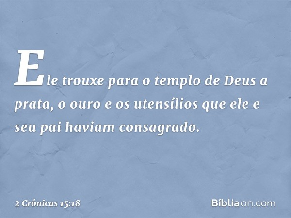 Ele trouxe para o templo de Deus a prata, o ouro e os utensílios que ele e seu pai haviam consagrado. -- 2 Crônicas 15:18