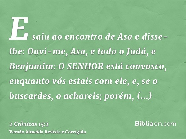 E saiu ao encontro de Asa e disse-lhe: Ouvi-me, Asa, e todo o Judá, e Benjamim: O SENHOR está convosco, enquanto vós estais com ele, e, se o buscardes, o achare
