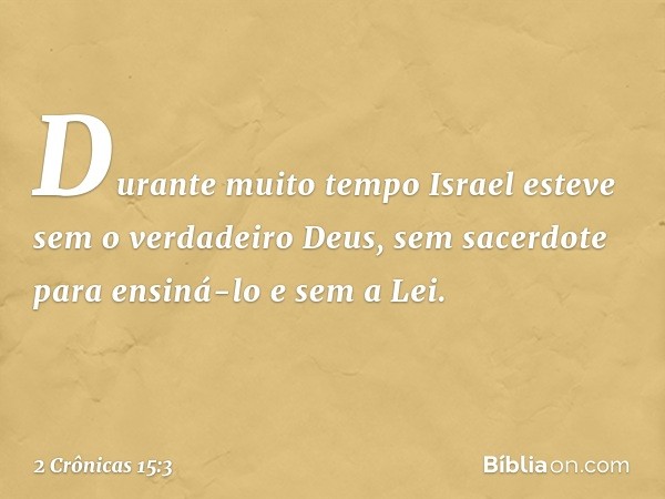 Durante muito tempo Israel esteve sem o verdadeiro Deus, sem sacerdote para ensiná-lo e sem a Lei. -- 2 Crônicas 15:3