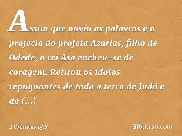 Assim que ouviu as palavras e a profecia do profeta Azarias, filho de Odede, o rei Asa encheu-se de coragem. Retirou os ídolos repugnantes de toda a terra de Ju