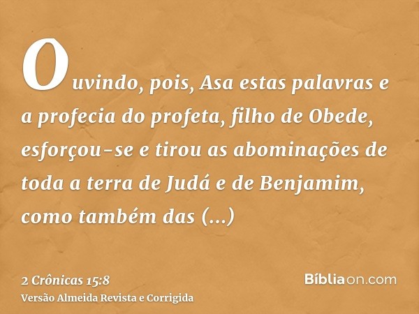 Ouvindo, pois, Asa estas palavras e a profecia do profeta, filho de Obede, esforçou-se e tirou as abominações de toda a terra de Judá e de Benjamim, como também