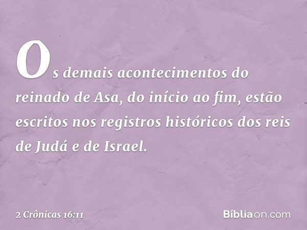 Os demais acontecimentos do reinado de Asa, do início ao fim, estão escritos nos registros históricos dos reis de Judá e de Israel. -- 2 Crônicas 16:11