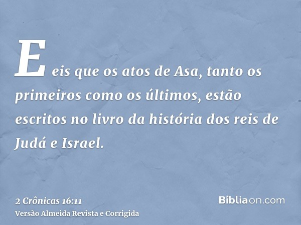 E eis que os atos de Asa, tanto os primeiros como os últimos, estão escritos no livro da história dos reis de Judá e Israel.
