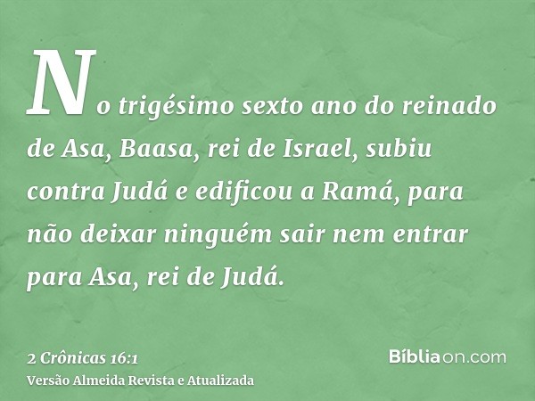 No trigésimo sexto ano do reinado de Asa, Baasa, rei de Israel, subiu contra Judá e edificou a Ramá, para não deixar ninguém sair nem entrar para Asa, rei de Ju