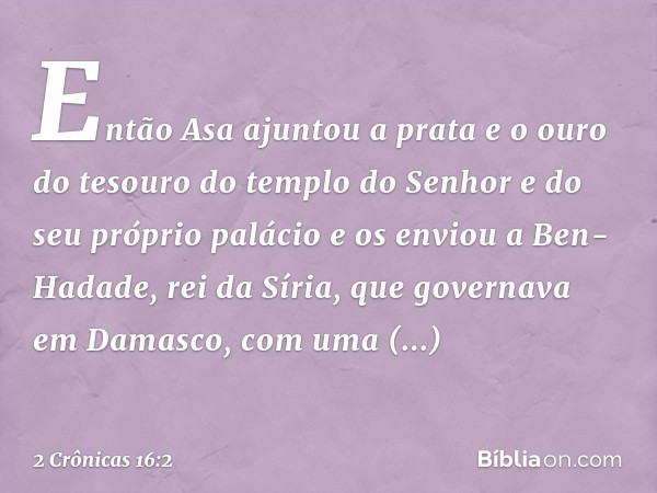 Então Asa ajuntou a prata e o ouro do tesouro do templo do Senhor e do seu próprio palácio e os enviou a Ben-Hadade, rei da Síria, que governava em Damasco, com