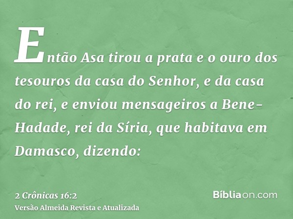 Então Asa tirou a prata e o ouro dos tesouros da casa do Senhor, e da casa do rei, e enviou mensageiros a Bene-Hadade, rei da Síria, que habitava em Damasco, di