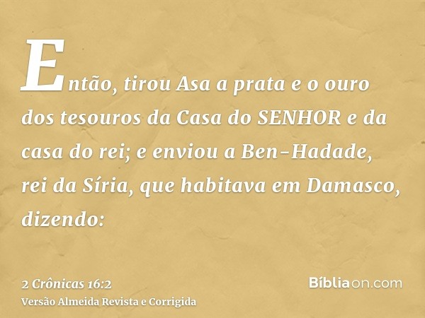 Então, tirou Asa a prata e o ouro dos tesouros da Casa do SENHOR e da casa do rei; e enviou a Ben-Hadade, rei da Síria, que habitava em Damasco, dizendo: